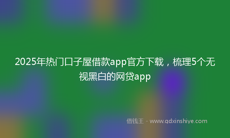 2025年热门口子屋借款app官方下载，梳理5个无视黑白的网贷app