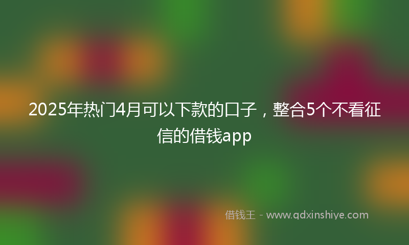 2025年热门4月可以下款的口子，整合5个不看征信的借钱app