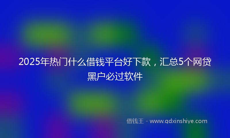 2025年热门什么借钱平台好下款，汇总5个网贷黑户必过软件
