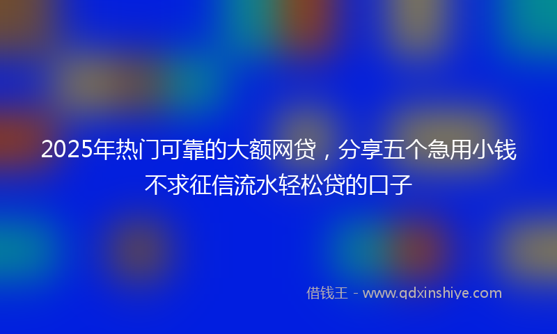 2025年热门可靠的大额网贷，分享五个急用小钱不求征信流水轻松贷的口子