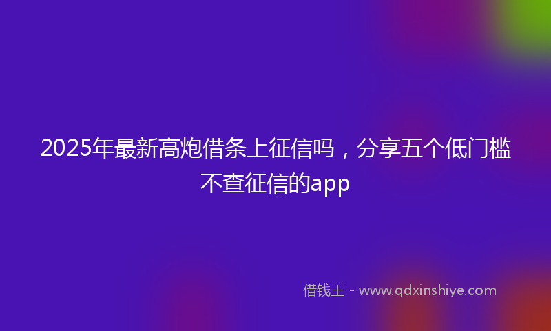 2025年最新高炮借条上征信吗，分享五个低门槛不查征信的app