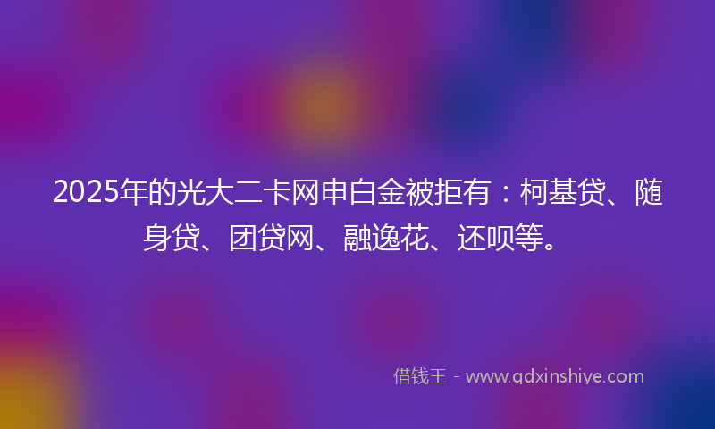2025年的光大二卡网申白金被拒有：柯基贷、随身贷、团贷网、融逸花、还呗等。