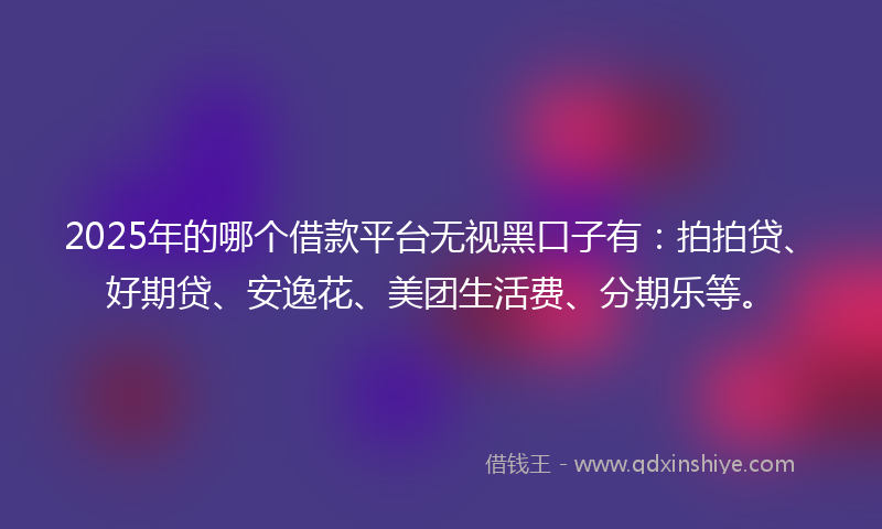 2025年的哪个借款平台无视黑口子有：拍拍贷、好期贷、安逸花、美团生活费、分期乐等。