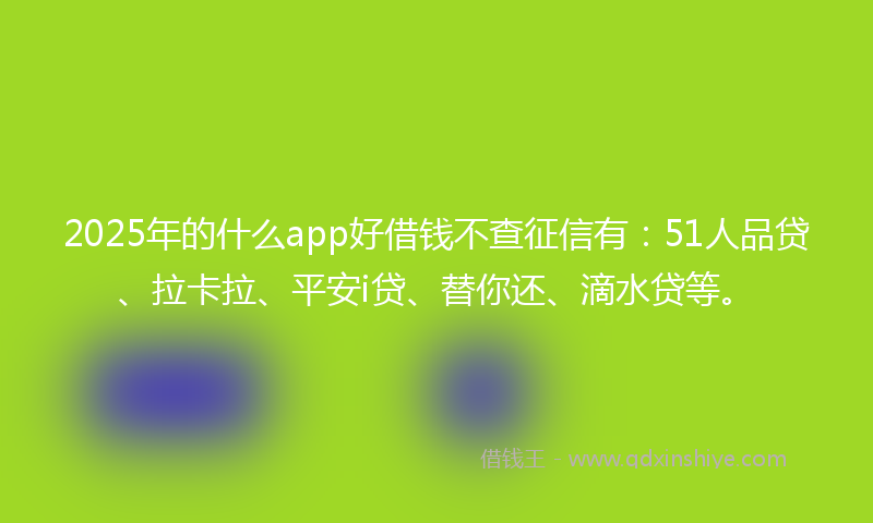2025年的什么app好借钱不查征信有：51人品贷、拉卡拉、平安i贷、替你还、滴水贷等。