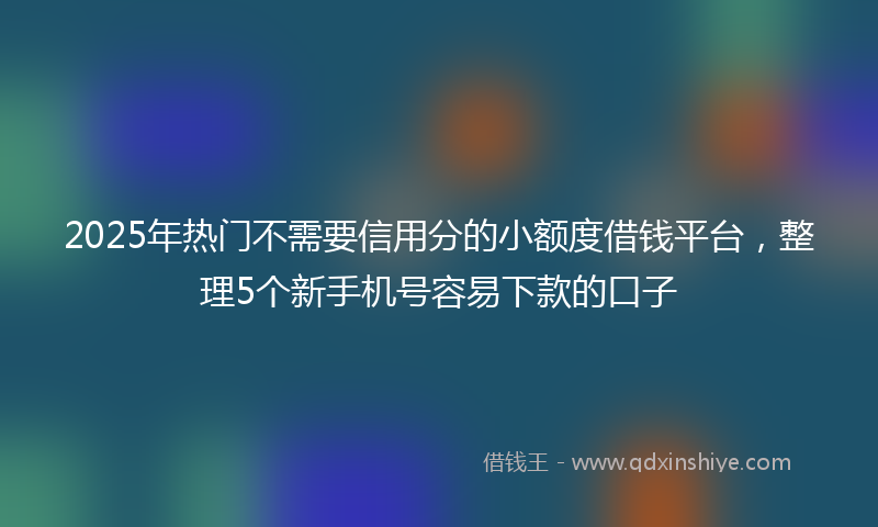 2025年热门不需要信用分的小额度借钱平台，整理5个新手机号容易下款的口子