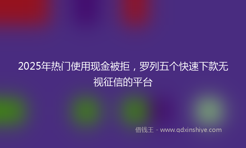 2025年热门使用现金被拒，罗列五个快速下款无视征信的平台