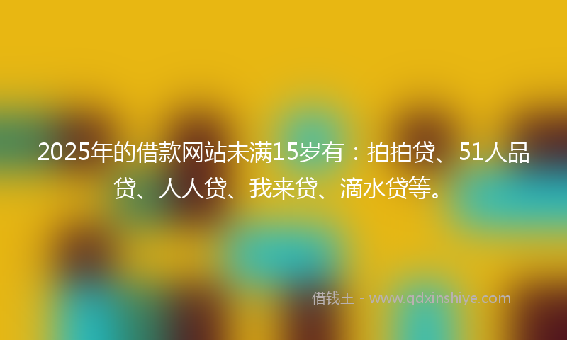 2025年的借款网站未满15岁有：拍拍贷、51人品贷、人人贷、我来贷、滴水贷等。