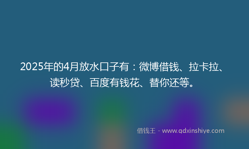2025年的4月放水口子有：微博借钱、拉卡拉、读秒贷、百度有钱花、替你还等。