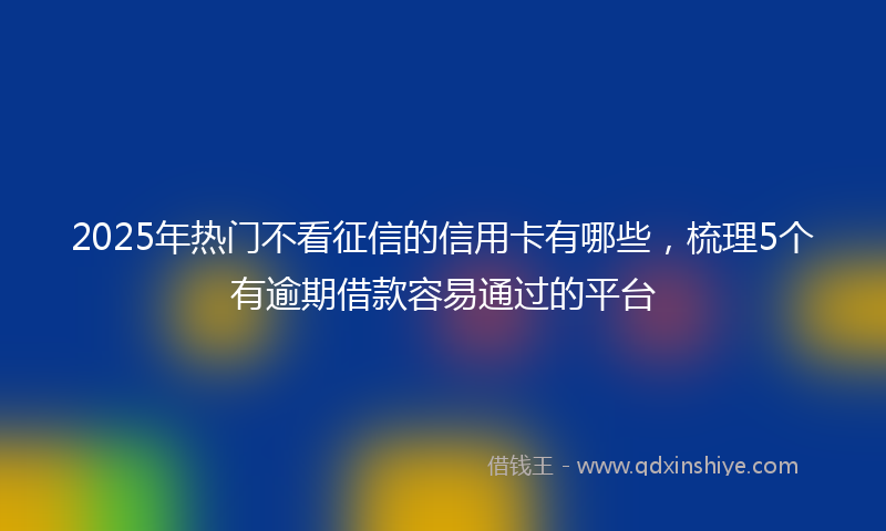 2025年热门不看征信的信用卡有哪些，梳理5个有逾期借款容易通过的平台