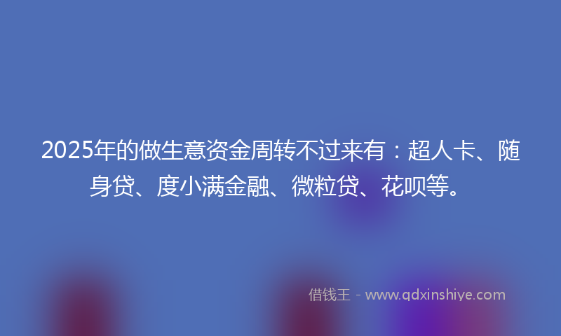 2025年的做生意资金周转不过来有：超人卡、随身贷、度小满金融、微粒贷、花呗等。