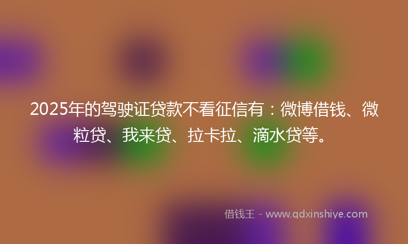 2025年的驾驶证贷款不看征信有：微博借钱、微粒贷、我来贷、拉卡拉、滴水贷等。