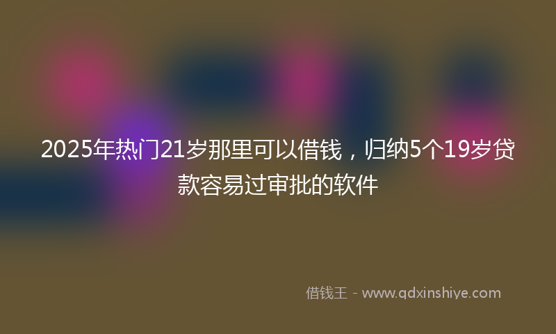 2025年热门21岁那里可以借钱，归纳5个19岁贷款容易过审批的软件