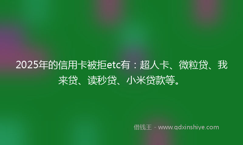 2025年的信用卡被拒etc有：超人卡、微粒贷、我来贷、读秒贷、小米贷款等。