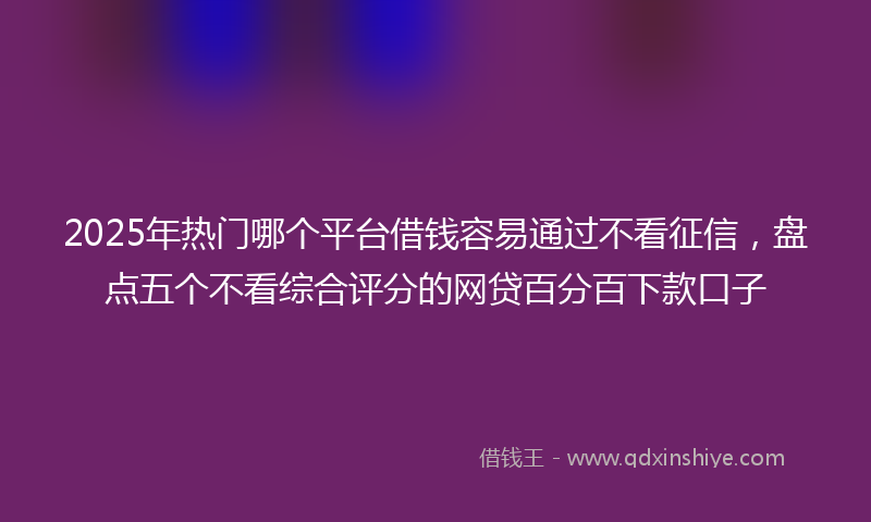 2025年热门哪个平台借钱容易通过不看征信，盘点五个不看综合评分的网贷百分百下款口子