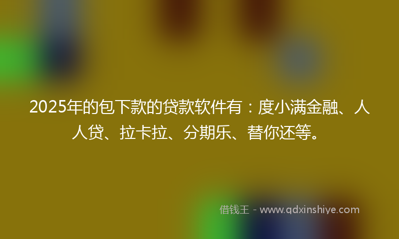 2025年的包下款的贷款软件有：度小满金融、人人贷、拉卡拉、分期乐、替你还等。