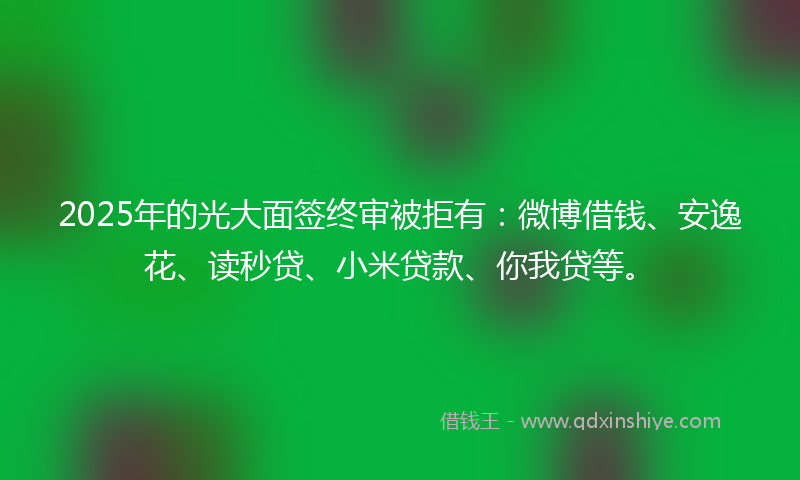 2025年的光大面签终审被拒有：微博借钱、安逸花、读秒贷、小米贷款、你我贷等。