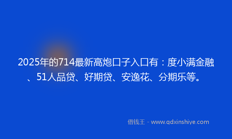 2025年的714最新高炮口子入口有：度小满金融、51人品贷、好期贷、安逸花、分期乐等。