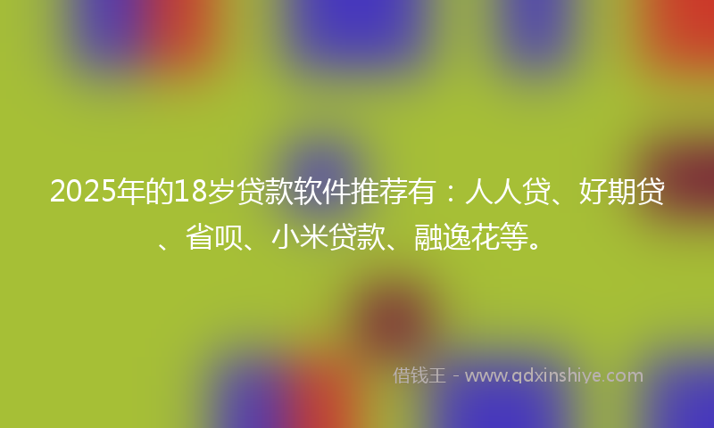 2025年的18岁贷款软件推荐有：人人贷、好期贷、省呗、小米贷款、融逸花等。
