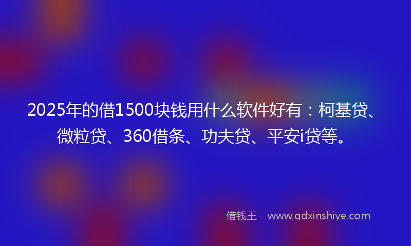 2025年的借1500块钱用什么软件好有：柯基贷、微粒贷、360借条、功夫贷、平安i贷等。