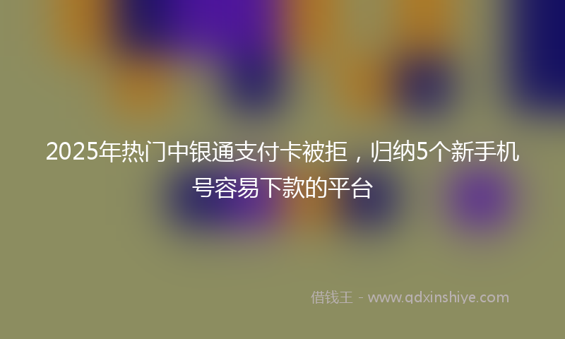 2025年热门中银通支付卡被拒，归纳5个新手机号容易下款的平台