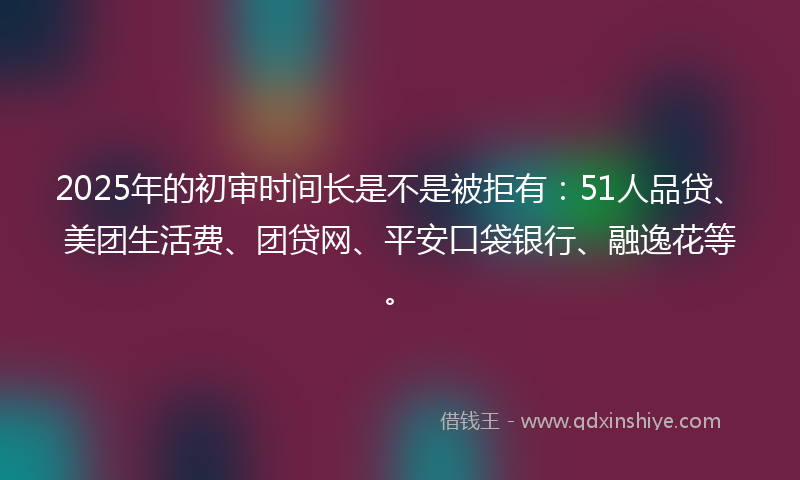 2025年的初审时间长是不是被拒有：51人品贷、美团生活费、团贷网、平安口袋银行、融逸花等。