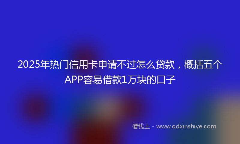 2025年热门信用卡申请不过怎么贷款，概括五个APP容易借款1万块的口子