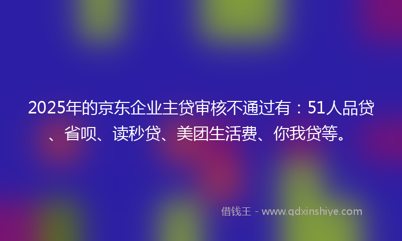 2025年的京东企业主贷审核不通过有：51人品贷、省呗、读秒贷、美团生活费、你我贷等。