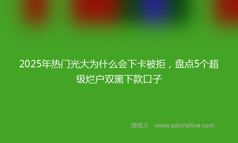 2025年热门光大为什么会下卡被拒，盘点5个超级烂户双黑下款口子