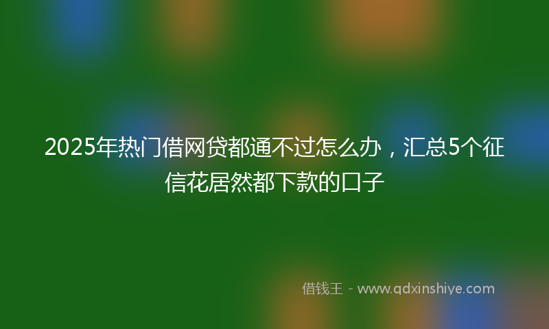 2025年热门借网贷都通不过怎么办，汇总5个征信花居然都下款的口子