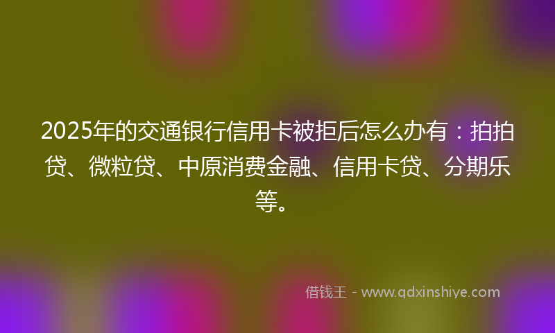 2025年的交通银行信用卡被拒后怎么办有：拍拍贷、微粒贷、中原消费金融、信用卡贷、分期乐等。