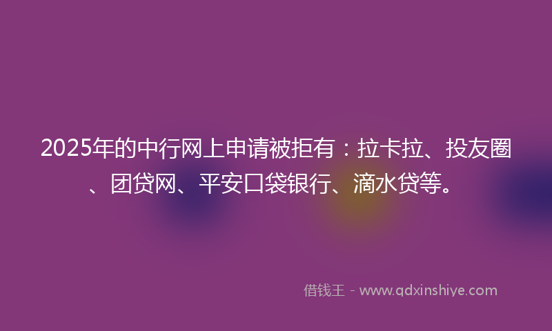 2025年的中行网上申请被拒有：拉卡拉、投友圈、团贷网、平安口袋银行、滴水贷等。