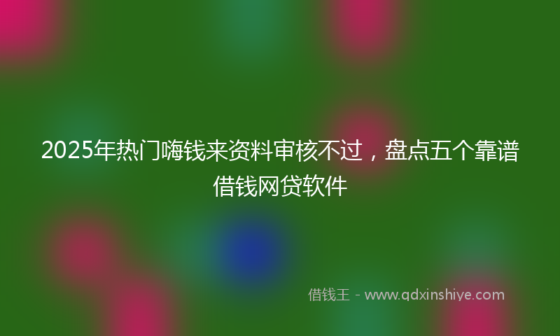 2025年热门嗨钱来资料审核不过，盘点五个靠谱借钱网贷软件