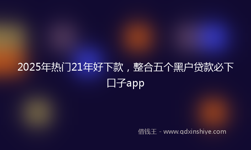 2025年热门21年好下款，整合五个黑户贷款必下口子app