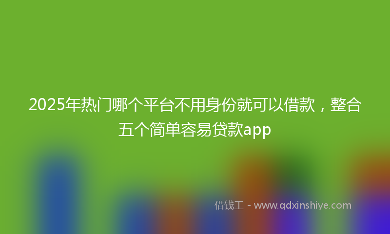 2025年热门哪个平台不用身份就可以借款，整合五个简单容易贷款app