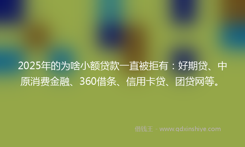 2025年的为啥小额贷款一直被拒有：好期贷、中原消费金融、360借条、信用卡贷、团贷网等。