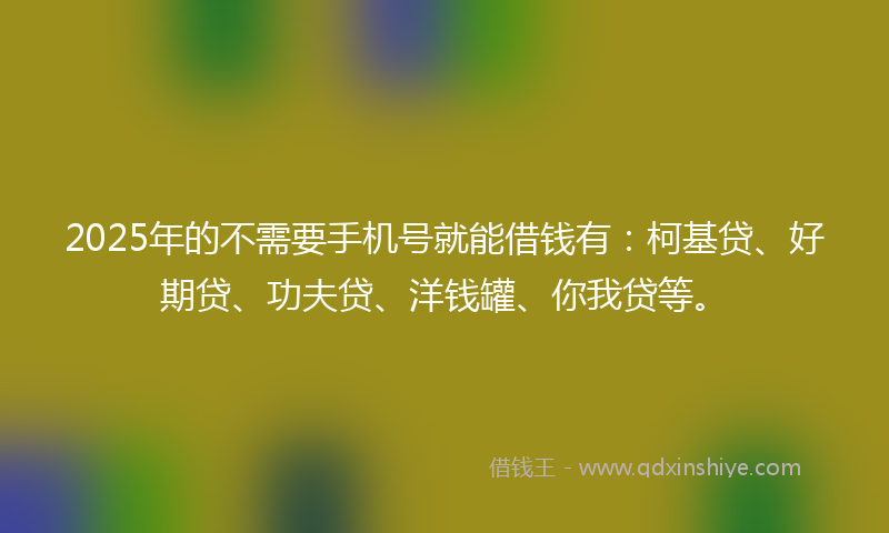 2025年的不需要手机号就能借钱有：柯基贷、好期贷、功夫贷、洋钱罐、你我贷等。
