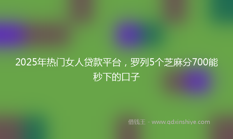 2025年热门女人贷款平台，罗列5个芝麻分700能秒下的口子