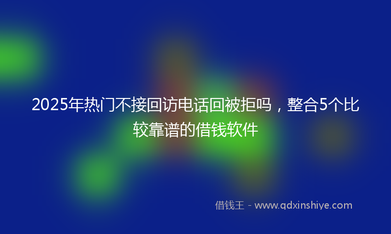 2025年热门不接回访电话回被拒吗，整合5个比较靠谱的借钱软件