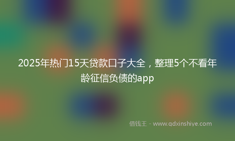 2025年热门15天贷款口子大全，整理5个不看年龄征信负债的app