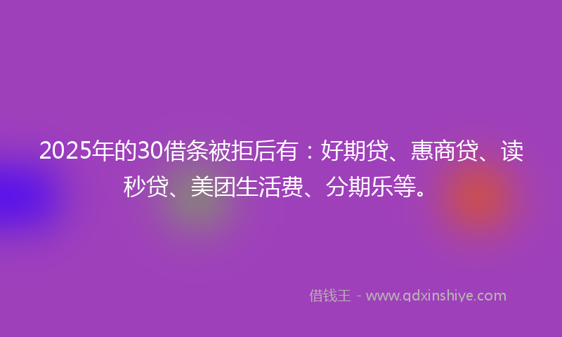 2025年的30借条被拒后有：好期贷、惠商贷、读秒贷、美团生活费、分期乐等。