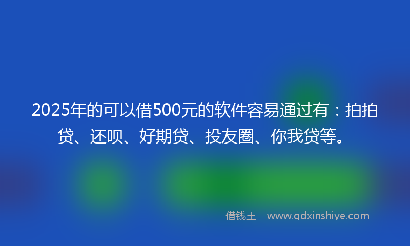 2025年的可以借500元的软件容易通过有：拍拍贷、还呗、好期贷、投友圈、你我贷等。