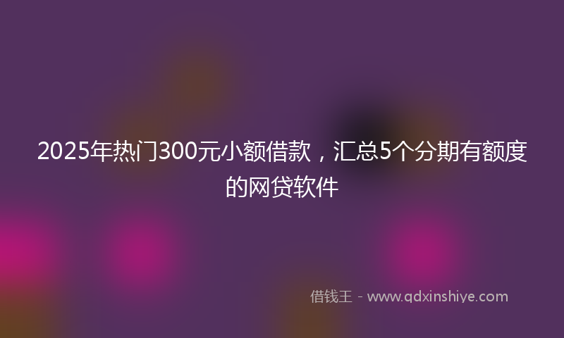 2025年热门300元小额借款，汇总5个分期有额度的网贷软件