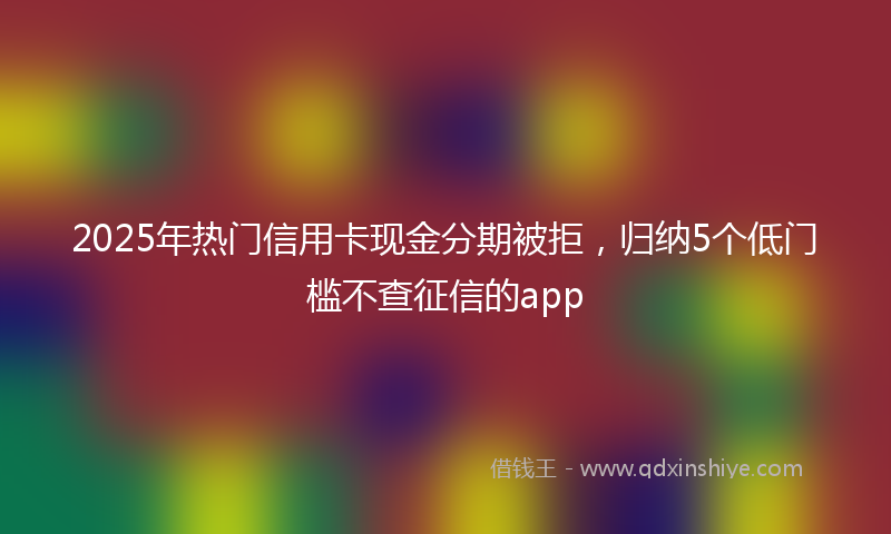 2025年热门信用卡现金分期被拒，归纳5个低门槛不查征信的app