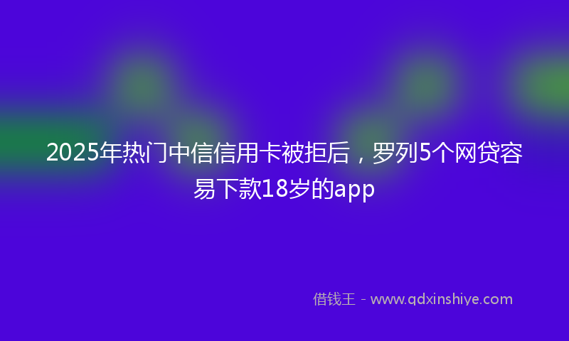 2025年热门中信信用卡被拒后，罗列5个网贷容易下款18岁的app