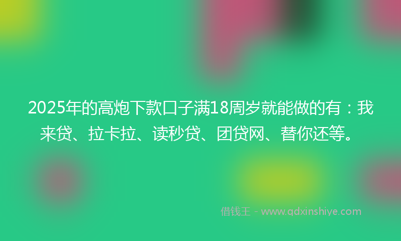 2025年的高炮下款口子满18周岁就能做的有：我来贷、拉卡拉、读秒贷、团贷网、替你还等。
