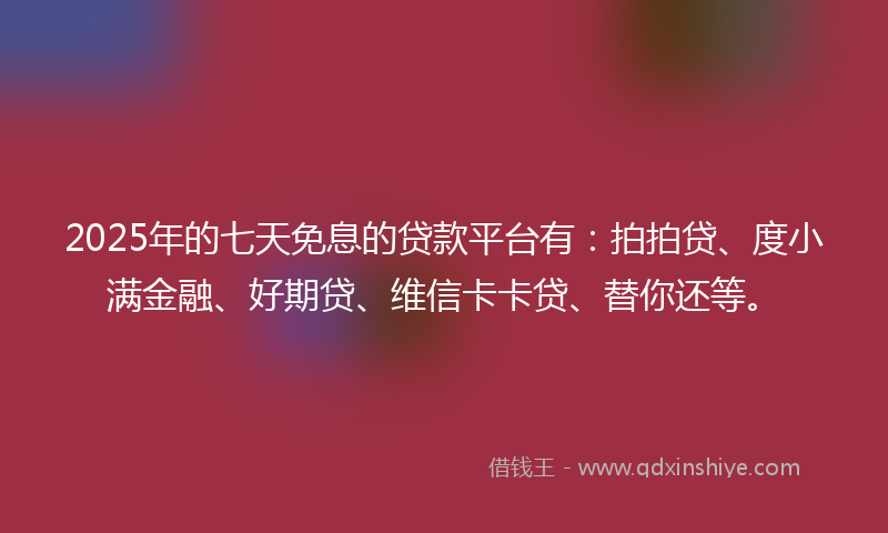 2025年的七天免息的贷款平台有：拍拍贷、度小满金融、好期贷、维信卡卡贷、替你还等。