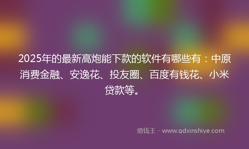 2025年的最新高炮能下款的软件有哪些有：中原消费金融、安逸花、投友圈、百度有钱花、小米贷款等。