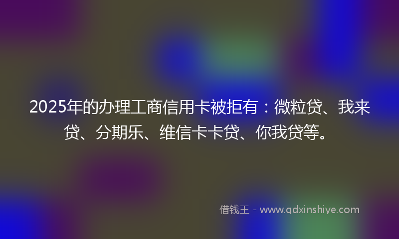 2025年的办理工商信用卡被拒有：微粒贷、我来贷、分期乐、维信卡卡贷、你我贷等。