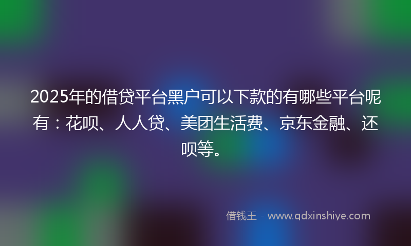 2025年的借贷平台黑户可以下款的有哪些平台呢有：花呗、人人贷、美团生活费、京东金融、还呗等。