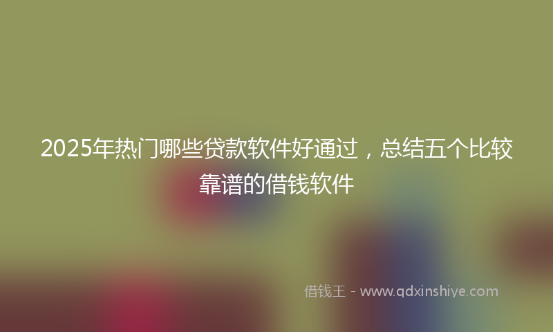 2025年热门哪些贷款软件好通过，总结五个比较靠谱的借钱软件